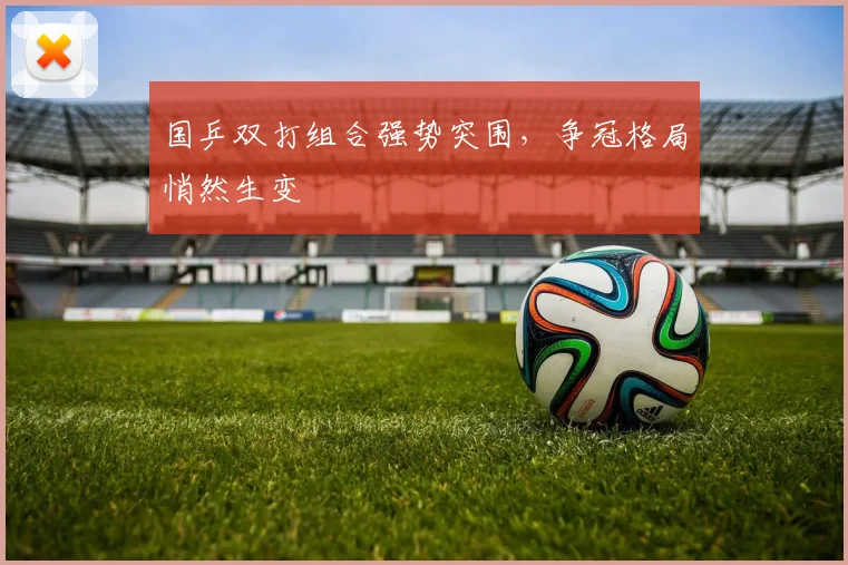 国乒双打组合强势突围，争冠格局悄然生变