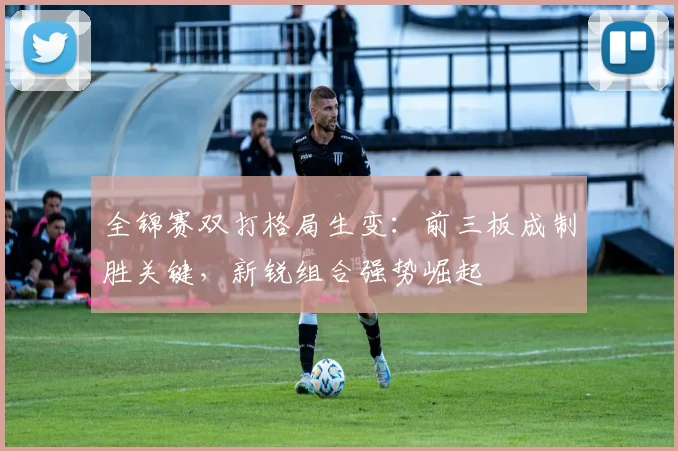 全锦赛双打格局生变：前三板成制胜关键，新锐组合强势崛起