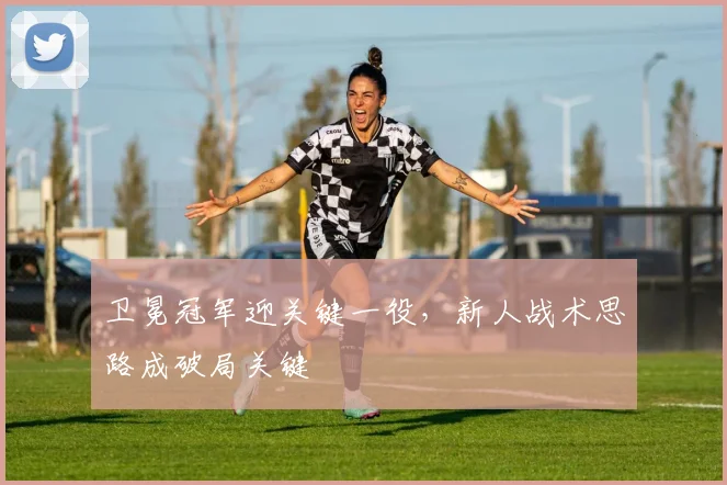 卫冕冠军迎关键一役，新人战术思路成破局关键