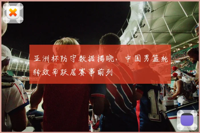 亚洲杯防守数据揭晓，中国男篮轮转效率跃居赛事前列