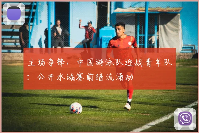 主场争锋，中国游泳队迎战青年队：公开水域赛前暗流涌动