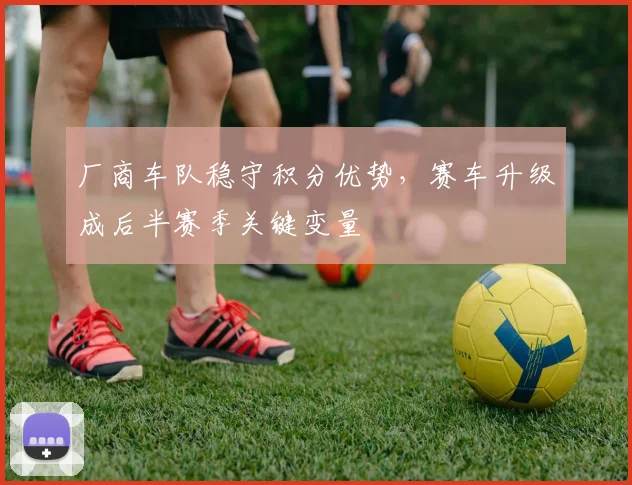 厂商车队稳守积分优势，赛车升级成后半赛季关键变量