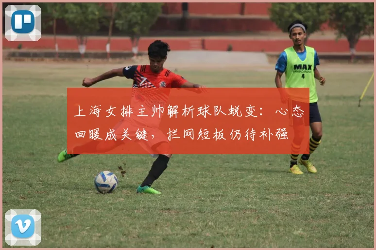 上海女排主帅解析球队蜕变：心态回暖成关键，拦网短板仍待补强