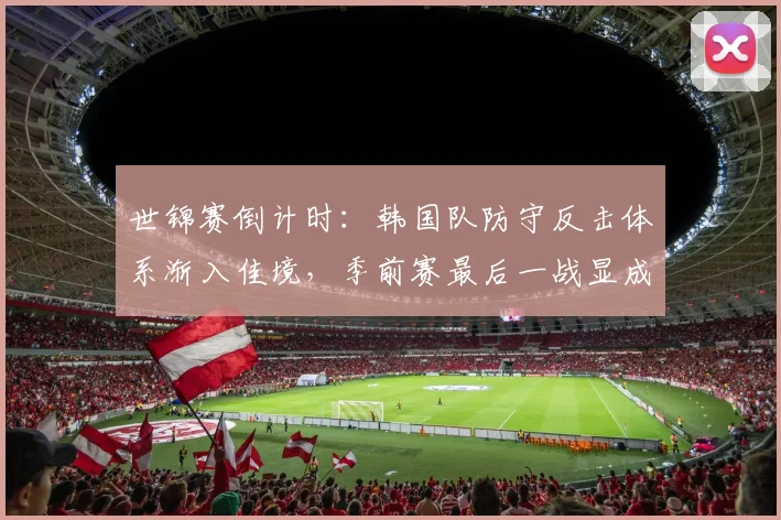 世锦赛倒计时：韩国队防守反击体系渐入佳境，季前赛最后一战显成效
