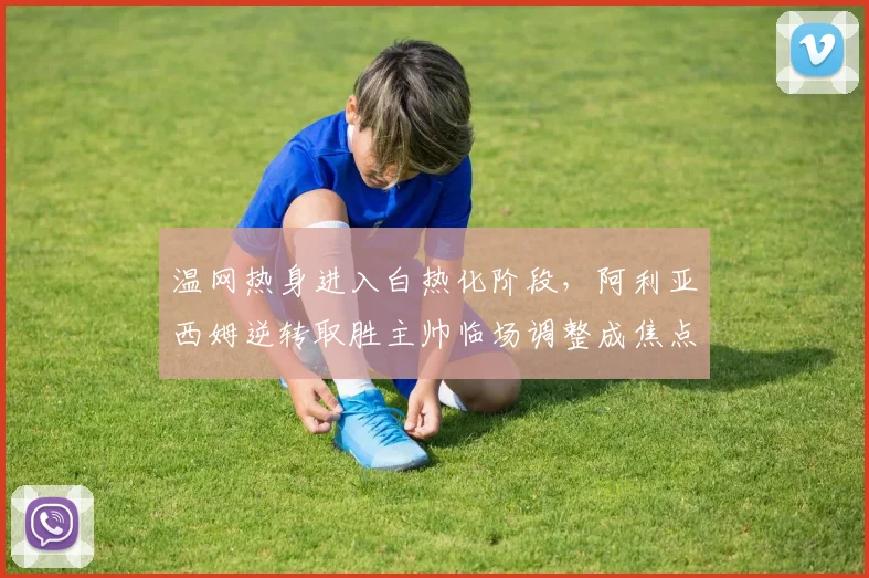 温网热身进入白热化阶段，阿利亚西姆逆转取胜主帅临场调整成焦点