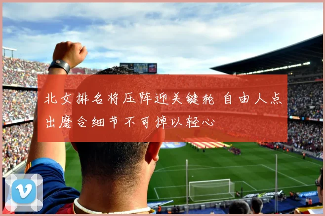 北女排名将压阵迎关键轮 自由人点出磨合细节不可掉以轻心