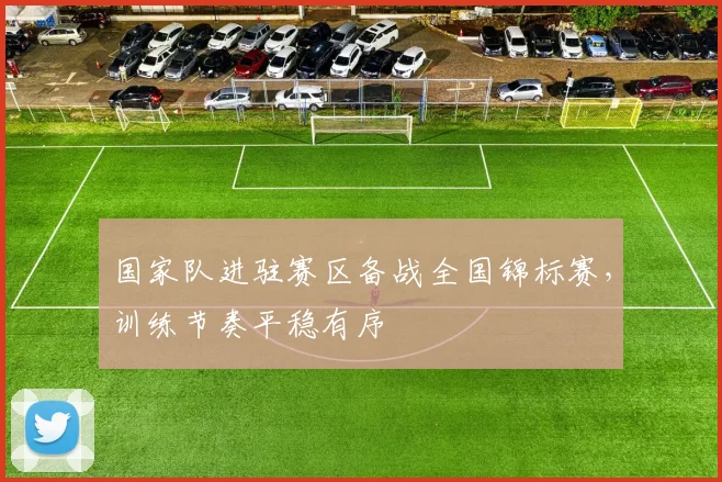 国家队进驻赛区备战全国锦标赛，训练节奏平稳有序