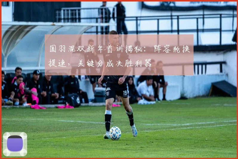 国羽混双新年首训揭秘：阵容轮换提速，关键分成决胜利器