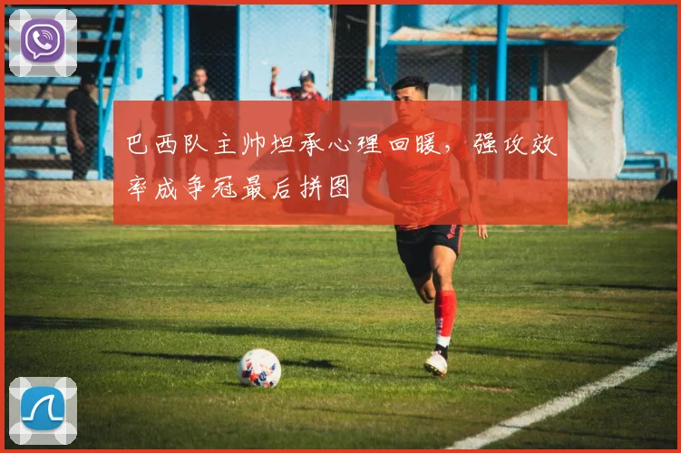 巴西队主帅坦承心理回暖，强攻效率成争冠最后拼图
