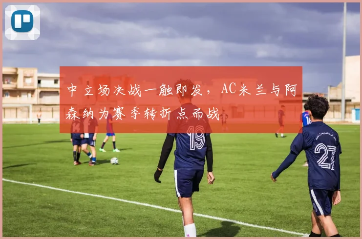 中立场决战一触即发，AC米兰与阿森纳为赛季转折点而战