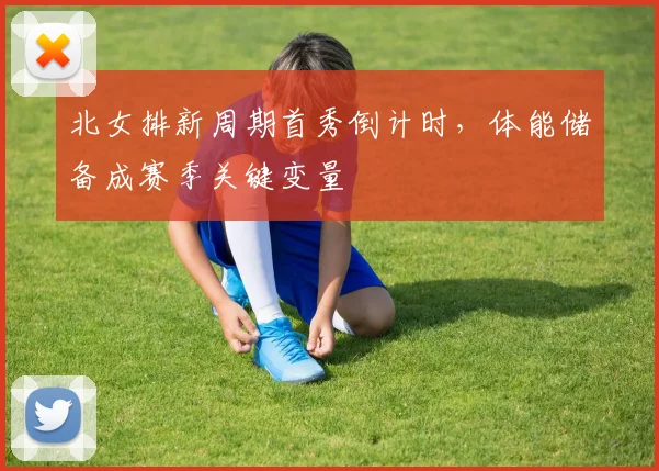 北女排新周期首秀倒计时，体能储备成赛季关键变量