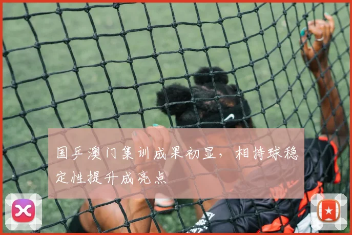 国乒澳门集训成果初显，相持球稳定性提升成亮点