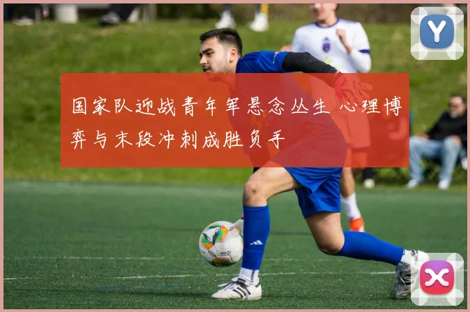 国家队迎战青年军悬念丛生 心理博弈与末段冲刺成胜负手