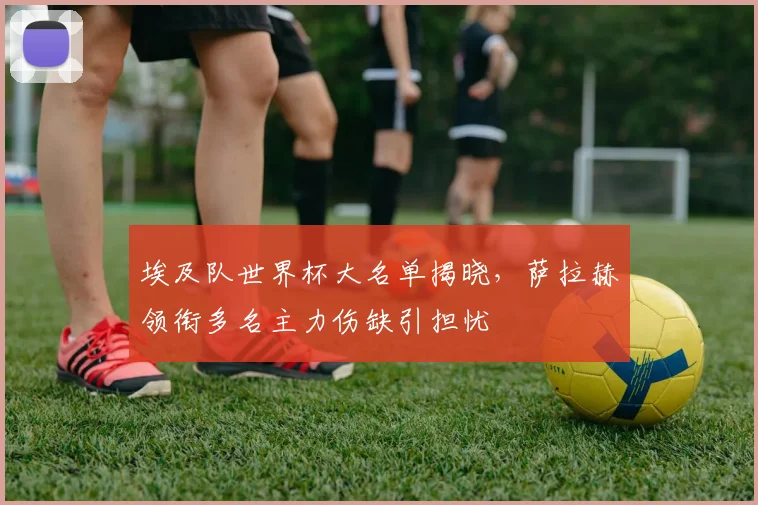 埃及队世界杯大名单揭晓，萨拉赫领衔多名主力伤缺引担忧