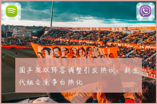 国乒混双阵容调整引发热议，新生代组合竞争白热化