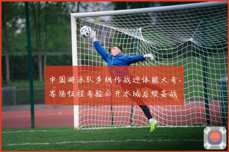 中国游泳队多线作战迎体能大考，客场征程考验公开水域后续备战