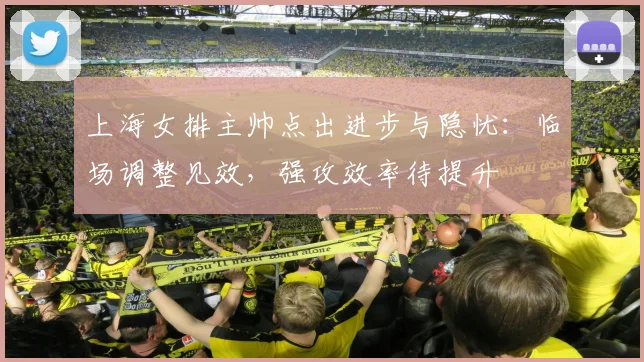 上海女排主帅点出进步与隐忧：临场调整见效，强攻效率待提升