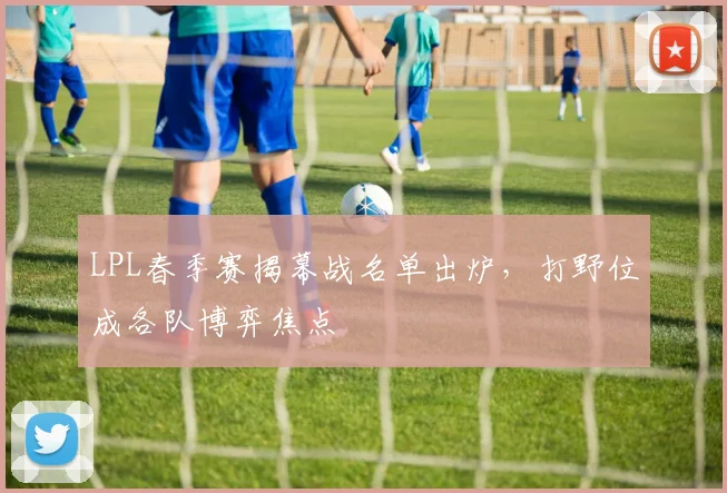 LPL春季赛揭幕战名单出炉，打野位成各队博弈焦点
