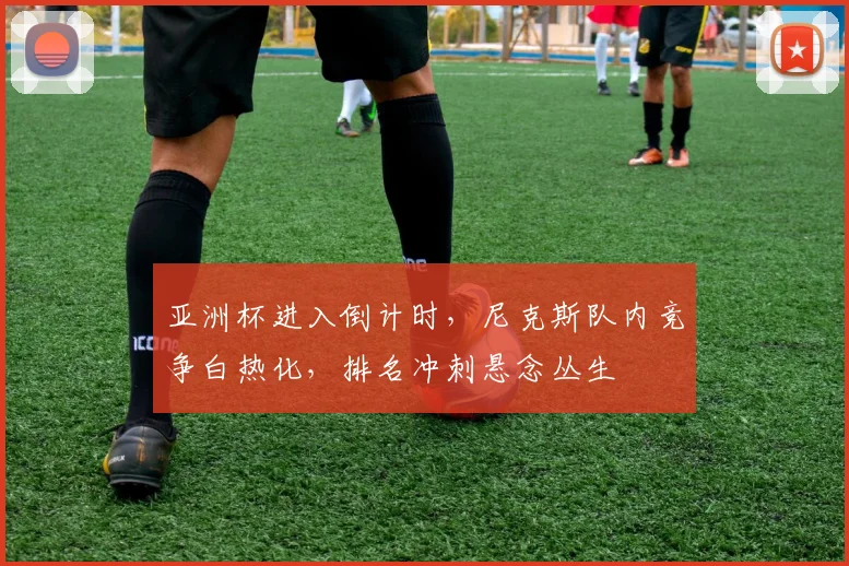 亚洲杯进入倒计时，尼克斯队内竞争白热化，排名冲刺悬念丛生