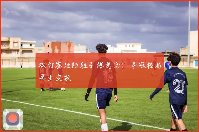 双打赛场险胜引爆悬念：争冠格局再生变数