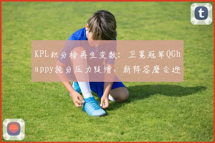 KPL积分榜再生变数：卫冕冠军QGhappy抢分压力陡增，新阵容磨合迎来关键期