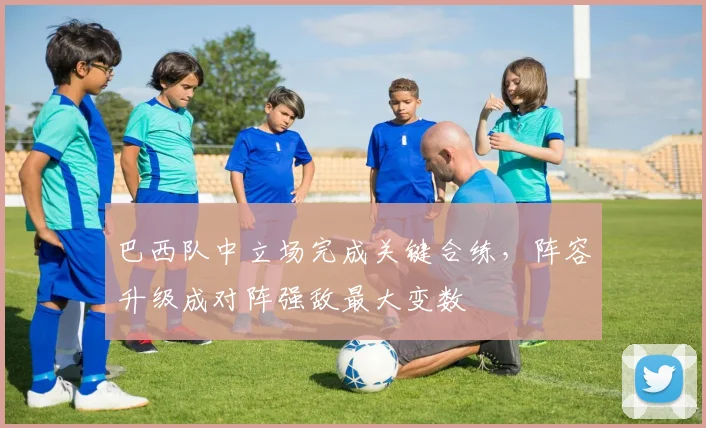 巴西队中立场完成关键合练，阵容升级成对阵强敌最大变数