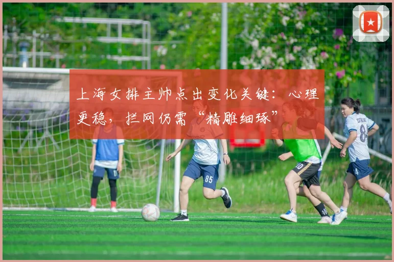 上海女排主帅点出变化关键：心理更稳，拦网仍需“精雕细琢”