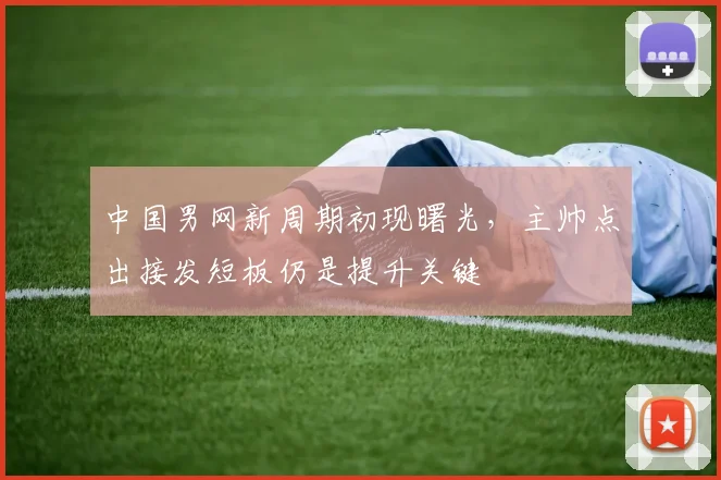 中国男网新周期初现曙光，主帅点出接发短板仍是提升关键