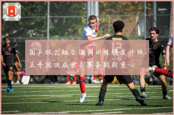 国乒双打组合微调训练强度升级，正手抢攻成世乒赛备战新重心