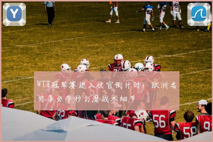 WTT冠军赛进入收官倒计时，欧洲名将争分夺秒打磨战术细节