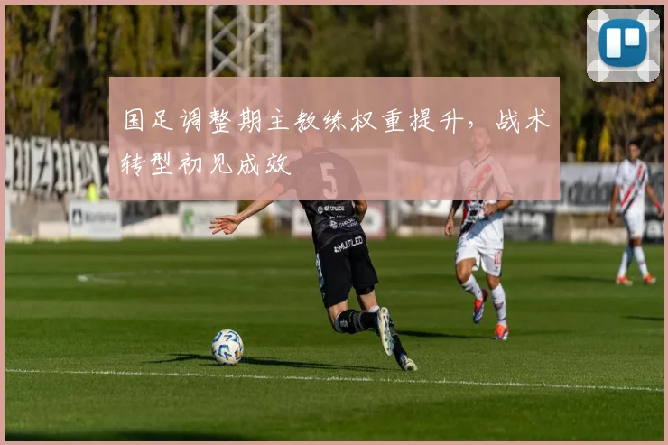 国足调整期主教练权重提升，战术转型初见成效