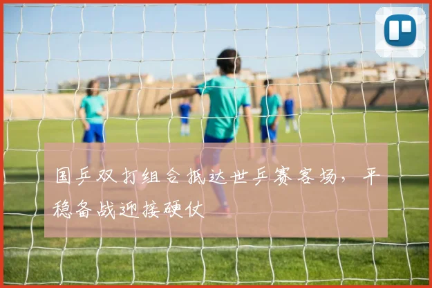 国乒双打组合抵达世乒赛客场，平稳备战迎接硬仗