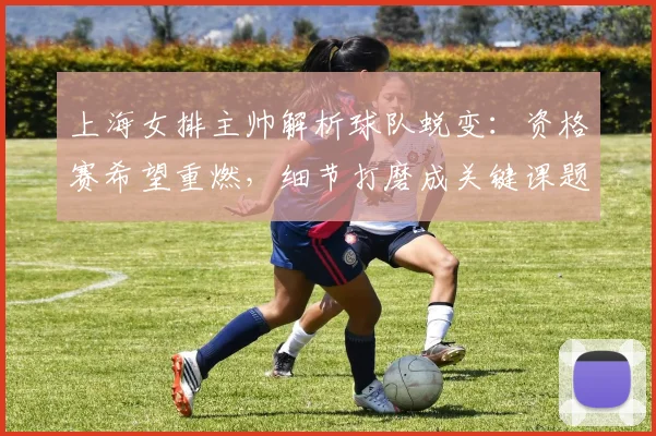 上海女排主帅解析球队蜕变：资格赛希望重燃，细节打磨成关键课题