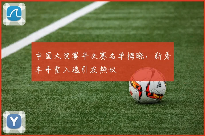 中国大奖赛半决赛名单揭晓，新秀车手首入选引发热议