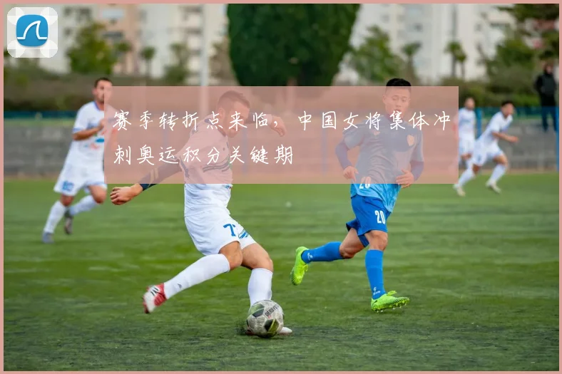 赛季转折点来临，中国女将集体冲刺奥运积分关键期