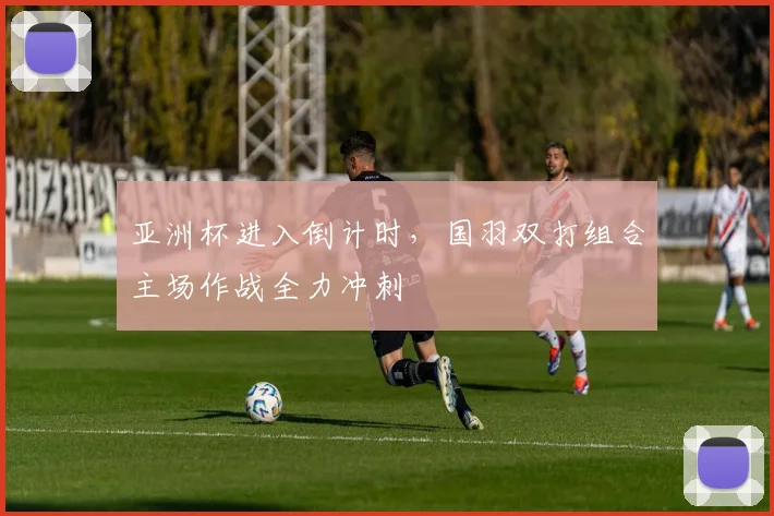 亚洲杯进入倒计时，国羽双打组合主场作战全力冲刺