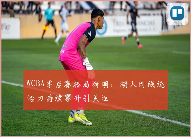 WCBA季后赛格局渐明，湖人内线统治力持续攀升引关注