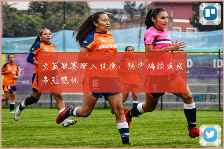 女篮联赛渐入佳境，防守端顽疾成争冠隐忧