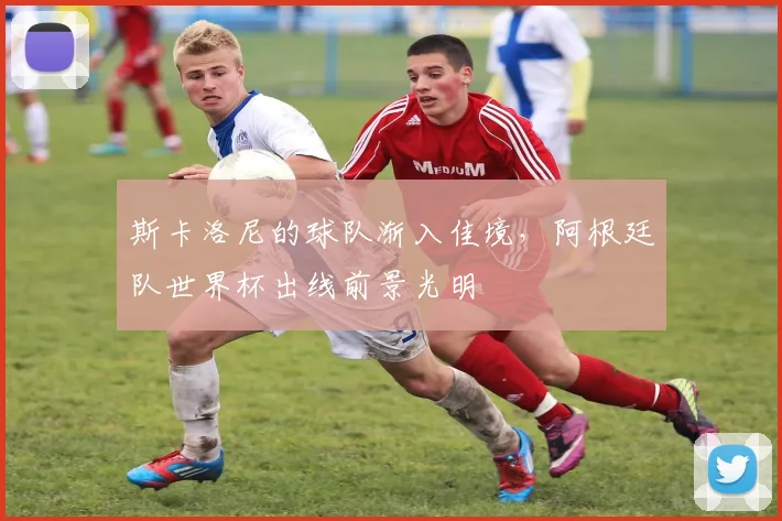 斯卡洛尼的球队渐入佳境，阿根廷队世界杯出线前景光明