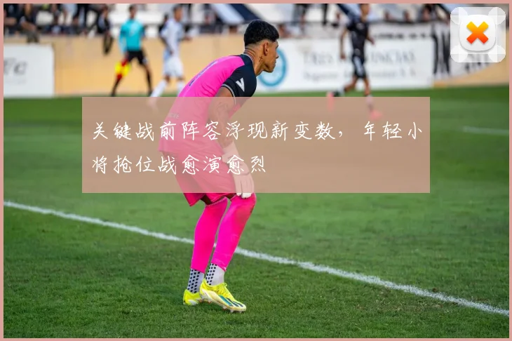 关键战前阵容浮现新变数，年轻小将抢位战愈演愈烈