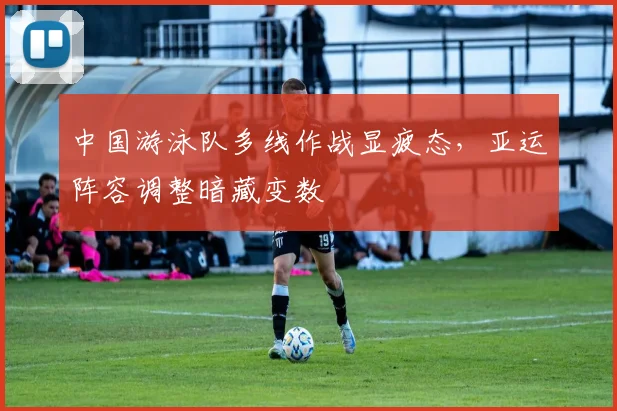 中国游泳队多线作战显疲态，亚运阵容调整暗藏变数