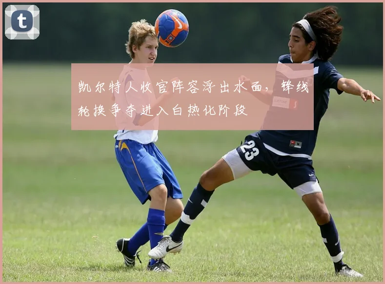 凯尔特人收官阵容浮出水面，锋线轮换争夺进入白热化阶段