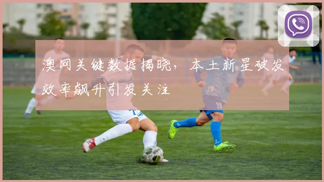 澳网关键数据揭晓，本土新星破发效率飙升引发关注