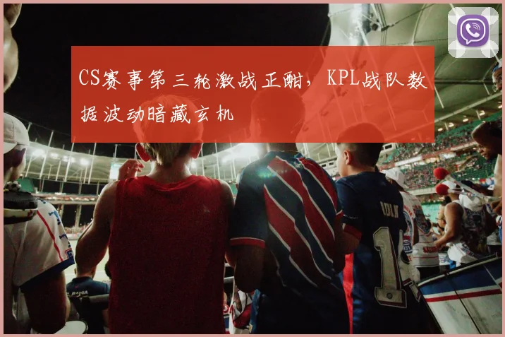 CS赛事第三轮激战正酣，KPL战队数据波动暗藏玄机