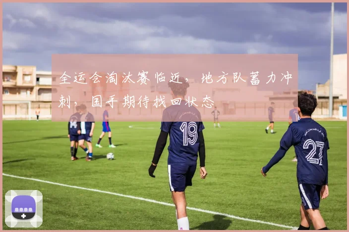 全运会淘汰赛临近，地方队蓄力冲刺，国手期待找回状态