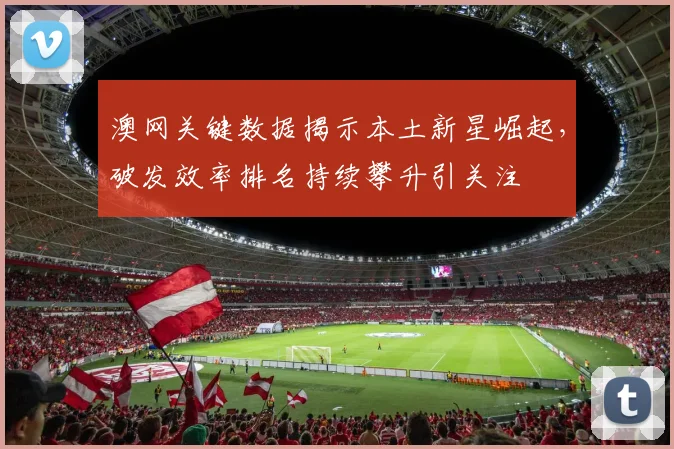 澳网关键数据揭示本土新星崛起，破发效率排名持续攀升引关注
