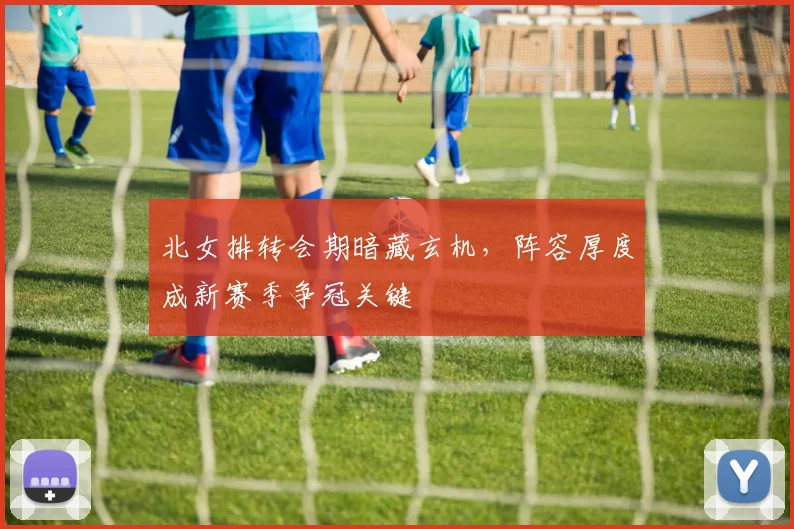 北女排转会期暗藏玄机，阵容厚度成新赛季争冠关键