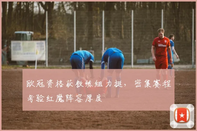 欧冠资格获教练组力挺，密集赛程考验红魔阵容厚度