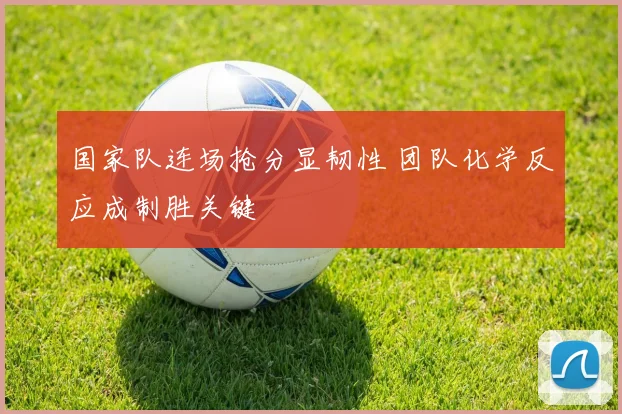 国家队连场抢分显韧性 团队化学反应成制胜关键