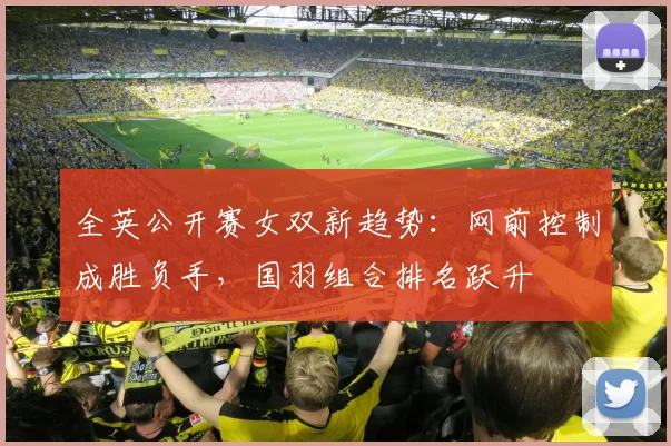 全英公开赛女双新趋势：网前控制成胜负手，国羽组合排名跃升